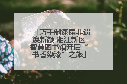 巧手制漆扇非遗焕新颜 湘江新区智慧图书馆开启“书香染漆”之旅